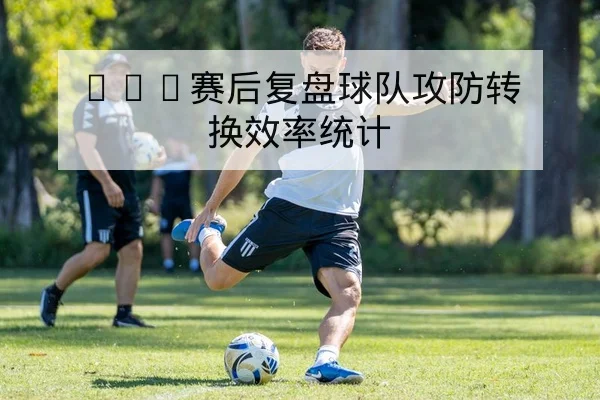 CBA赛后复盘球队攻防转换效率统计