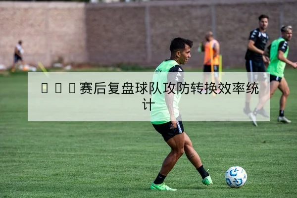 CBA赛后复盘球队攻防转换效率统计